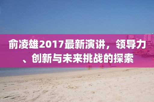 俞凌雄2017最新演讲，领导力、创新与未来挑战的探索
