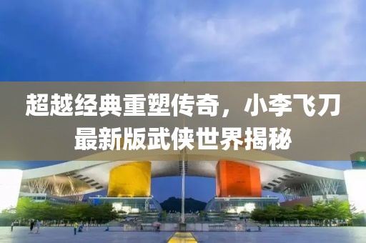 超越经典重塑传奇，小李飞刀最新版武侠世界揭秘