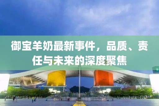 御宝羊奶最新事件，品质、责任与未来的深度聚焦