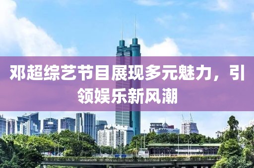 邓超综艺节目展现多元魅力，引领娱乐新风潮