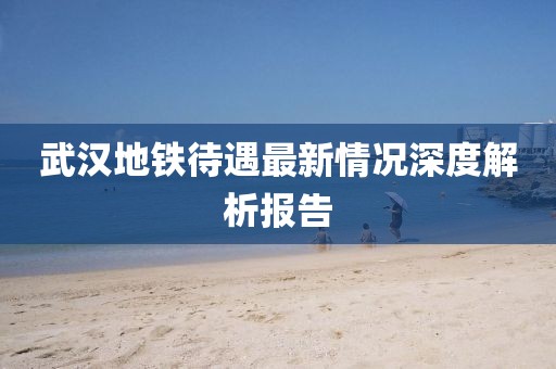 武汉地铁待遇最新情况深度解析报告