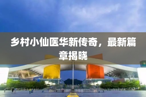 乡村小仙医华新传奇，最新篇章揭晓