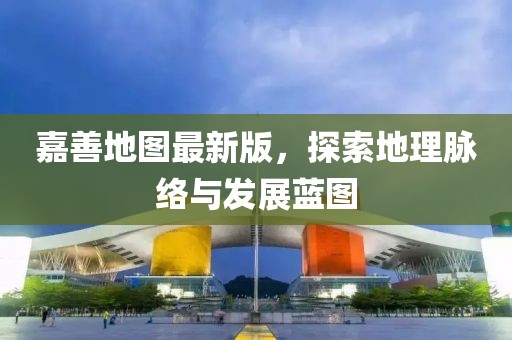 嘉善地图最新版，探索地理脉络与发展蓝图