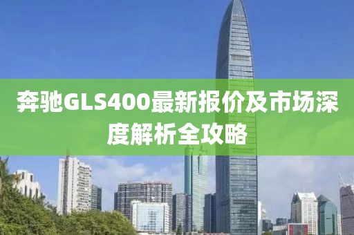 奔驰GLS400最新报价及市场深度解析全攻略