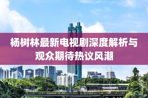 杨树林最新电视剧深度解析与观众期待热议风潮