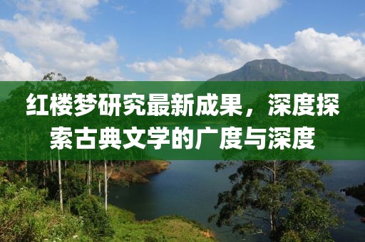 红楼梦研究最新成果，深度探索古典文学的广度与深度
