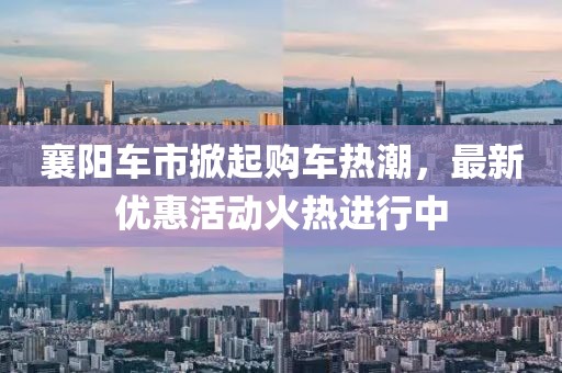 襄阳车市掀起购车热潮，最新优惠活动火热进行中
