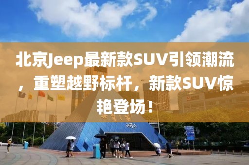 北京Jeep最新款SUV引领潮流，重塑越野标杆，新款SUV惊艳登场！