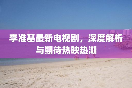 李准基最新电视剧，深度解析与期待热映热潮