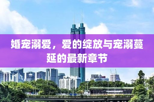 婚宠溺爱，爱的绽放与宠溺蔓延的最新章节