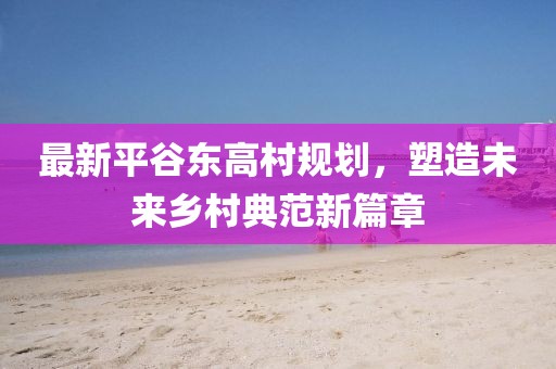 最新平谷东高村规划，塑造未来乡村典范新篇章