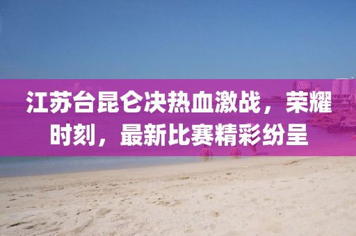 江苏台昆仑决热血激战，荣耀时刻，最新比赛精彩纷呈