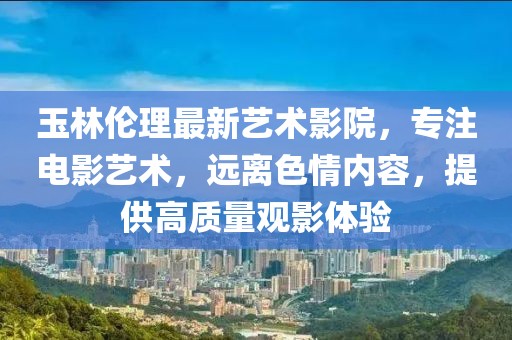 玉林伦理最新艺术影院，专注电影艺术，远离色情内容，提供高质量观影体验