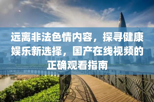 远离非法色情内容，探寻健康娱乐新选择，国产在线视频的正确观看指南
