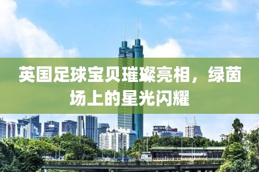 英国足球宝贝璀璨亮相，绿茵场上的星光闪耀