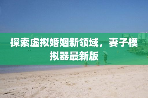探索虚拟婚姻新领域，妻子模拟器最新版