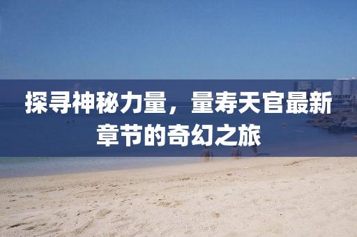 探寻神秘力量，量寿天官最新章节的奇幻之旅