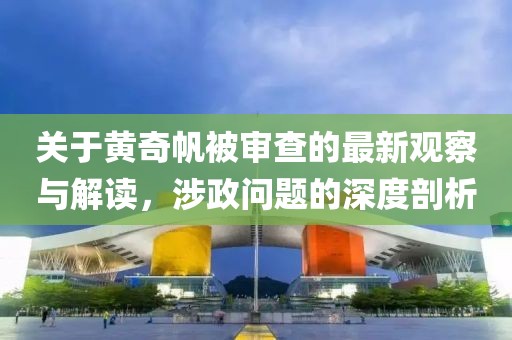 关于黄奇帆被审查的最新观察与解读，涉政问题的深度剖析