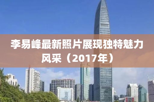 李易峰最新照片展现独特魅力风采（2017年）