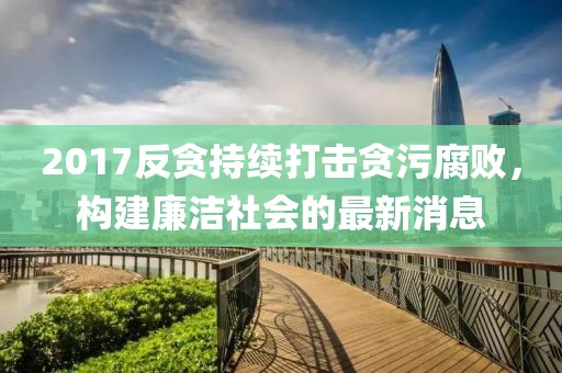 2017反贪持续打击贪污腐败，构建廉洁社会的最新消息