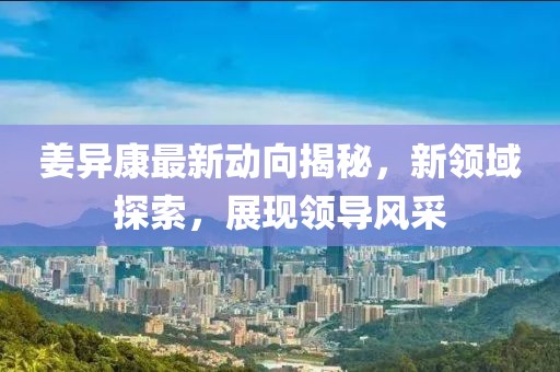 姜异康最新动向揭秘，新领域探索，展现领导风采