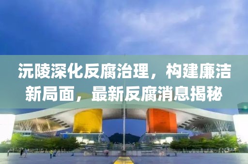 沅陵深化反腐治理，构建廉洁新局面，最新反腐消息揭秘