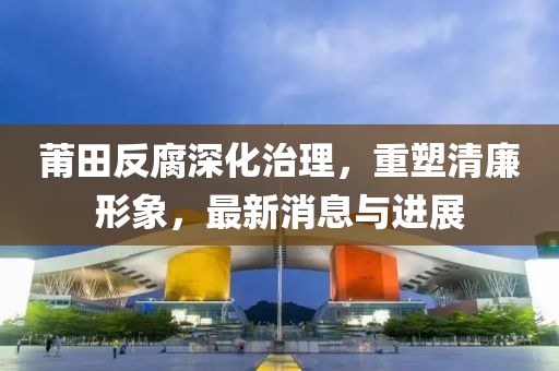 莆田反腐深化治理，重塑清廉形象，最新消息与进展