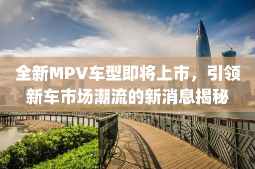 全新MPV车型即将上市，引领新车市场潮流的新消息揭秘