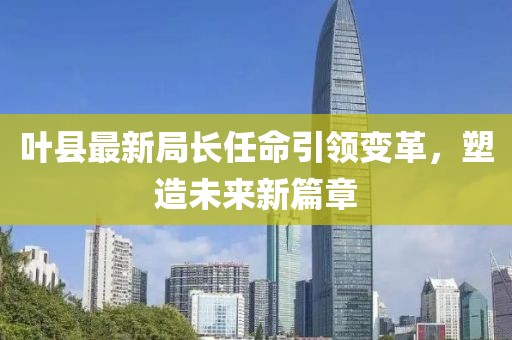 叶县最新局长任命引领变革，塑造未来新篇章