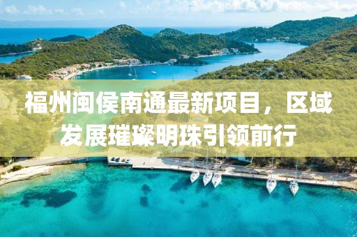 福州闽侯南通最新项目，区域发展璀璨明珠引领前行