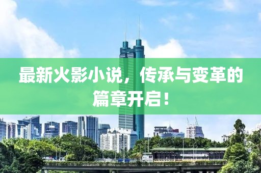 最新火影小说，传承与变革的篇章开启！