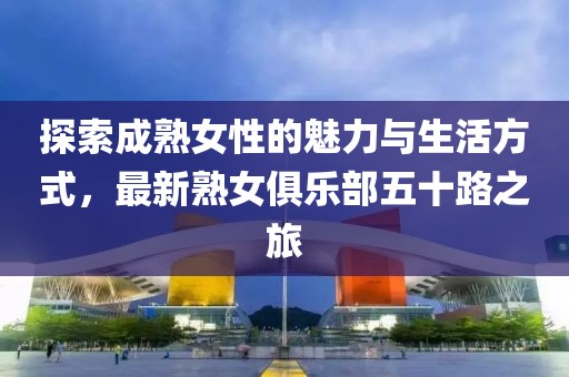 探索成熟女性的魅力与生活方式，最新熟女俱乐部五十路之旅