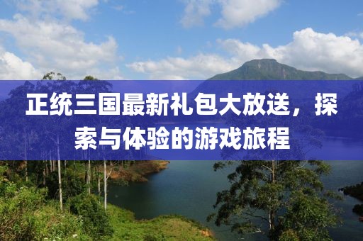 正统三国最新礼包大放送，探索与体验的游戏旅程
