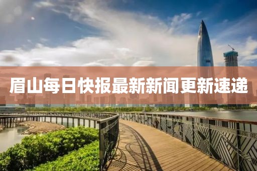 眉山每日快报最新新闻更新速递