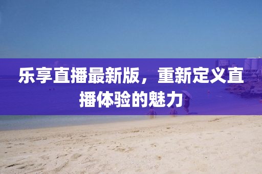 乐享直播最新版，重新定义直播体验的魅力