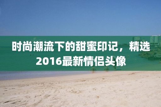 时尚潮流下的甜蜜印记，精选2016最新情侣头像