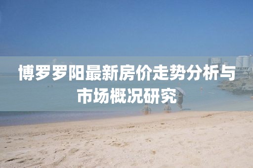 博罗罗阳最新房价走势分析与市场概况研究