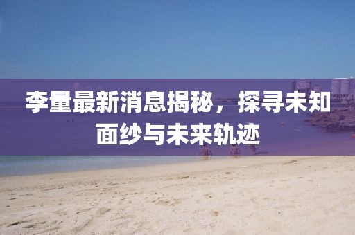李量最新消息揭秘，探寻未知面纱与未来轨迹