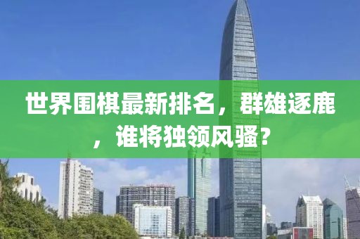 世界围棋最新排名，群雄逐鹿，谁将独领风骚？