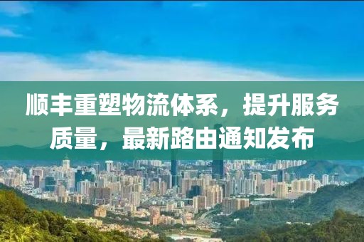 顺丰重塑物流体系，提升服务质量，最新路由通知发布