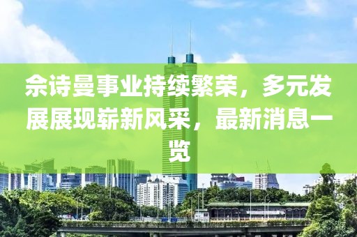 佘诗曼事业持续繁荣，多元发展展现崭新风采，最新消息一览