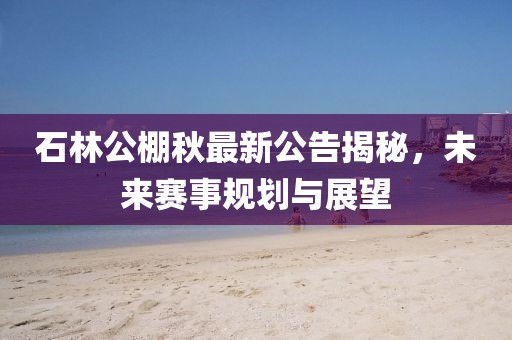 石林公棚秋最新公告揭秘，未来赛事规划与展望