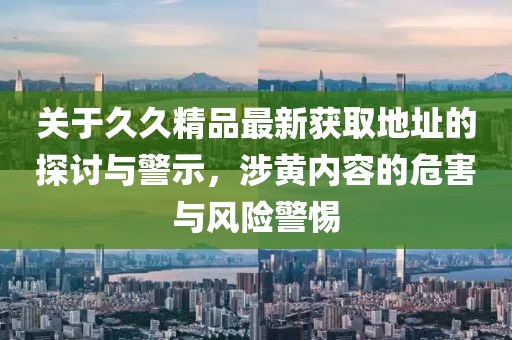 关于久久精品最新获取地址的探讨与警示，涉黄内容的危害与风险警惕