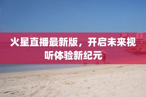 火星直播最新版，开启未来视听体验新纪元