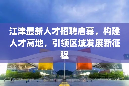 江津最新人才招聘启幕，构建人才高地，引领区域发展新征程