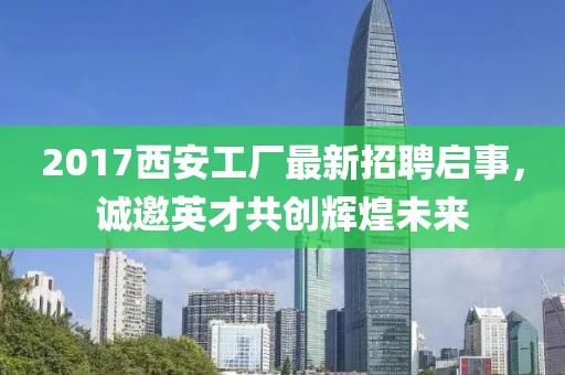 2017西安工厂最新招聘启事，诚邀英才共创辉煌未来