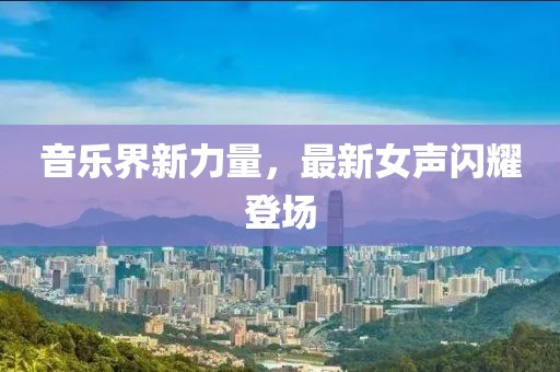 音乐界新力量，最新女声闪耀登场
