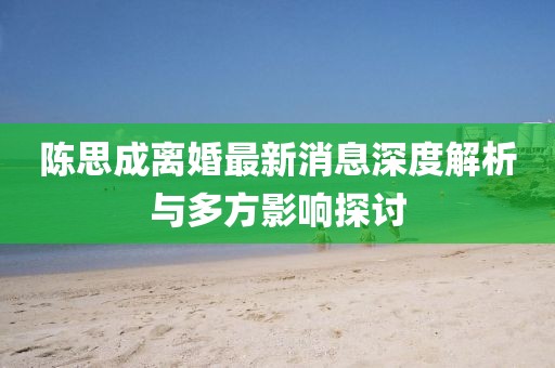 陈思成离婚最新消息深度解析与多方影响探讨
