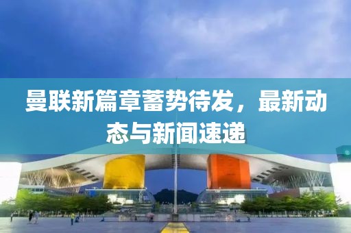 曼联新篇章蓄势待发，最新动态与新闻速递