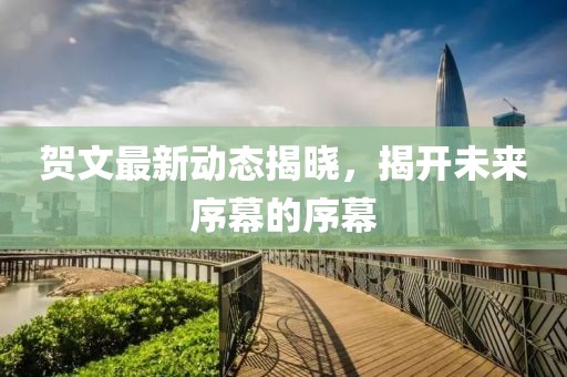 贺文最新动态揭晓，揭开未来序幕的序幕